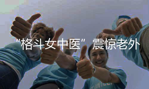 “格斗女中医”震惊老外!她希望成为下一个张伟丽