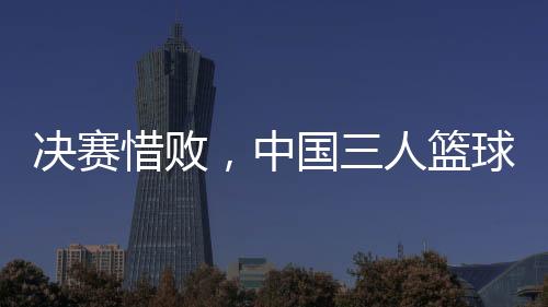 决赛惜败,中国三人篮球男队仍创亚洲杯最佳战绩