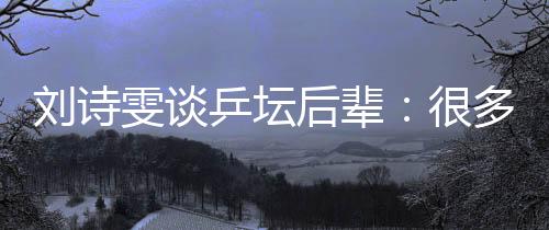 刘诗雯谈乒坛后辈:很多年轻队员展示出不俗实力