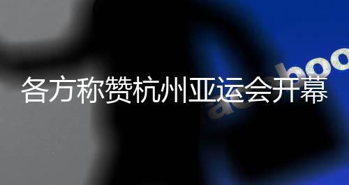 各方称赞杭州亚运会开幕式:高水平组织 “现象级”演出