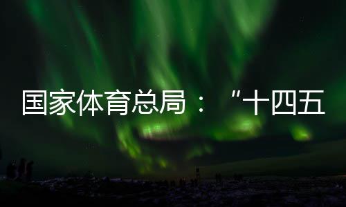 国家体育总局:“十四五”期间竞技体育均衡发展取得显著成效