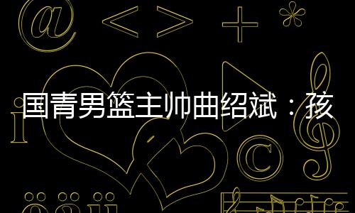 国青男篮主帅曲绍斌:孩子们顶住压力完成了任务