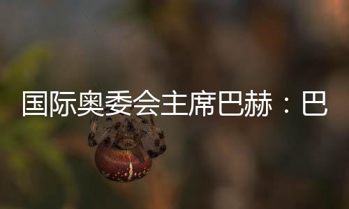 国际奥委会主席巴赫:巴黎奥运会准备工作进展很顺利