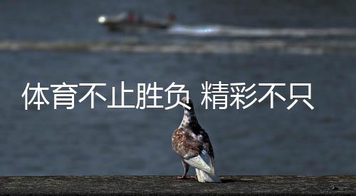 体育不止胜负 精彩不只金牌!这些动人瞬间让奥林匹克精神具象化