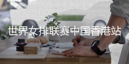 世界女排联赛中国香港站在即 蔡斌:有信心打出全新面貌