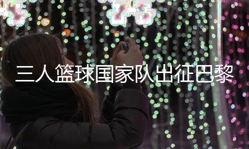 三人篮球国家队出征巴黎 姚明:为那些同样有奥运梦想的队友战斗