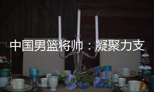 中国男篮将帅:凝聚力支撑逆境翻盘 队伍现在“空前有血性”