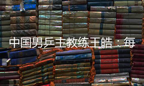 中国男乒主教练王皓：每一场比赛都做好五盘对决的准备