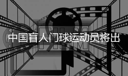 中国盲人门球运动员将出征巴黎残奥会:相信积少成多