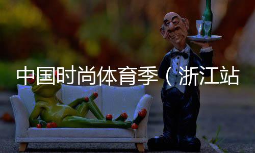 中国时尚体育季(浙江站)落下帷幕 百余选手参与角逐