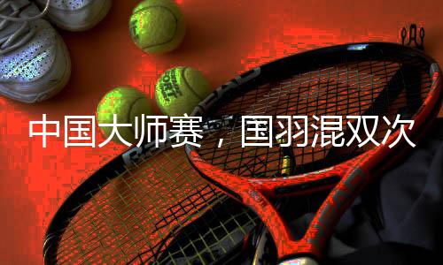 中国大师赛,国羽混双次次是冠军,16届比赛全部夺冠!