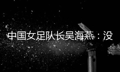 中国女足队长吴海燕:没进决赛令人沮丧,但球队正在成长