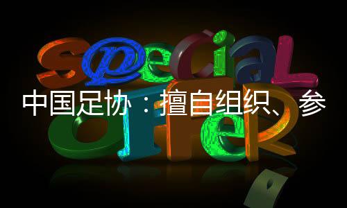 中国足协:擅自组织、参加国际足球赛事将受处罚