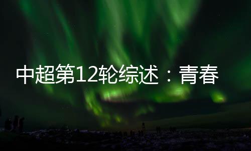 中超第12轮综述:青春风暴再度上演 申花继续领跑中超