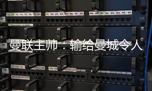 曼联主帅:输给曼城令人失望 三个丢球全可避免