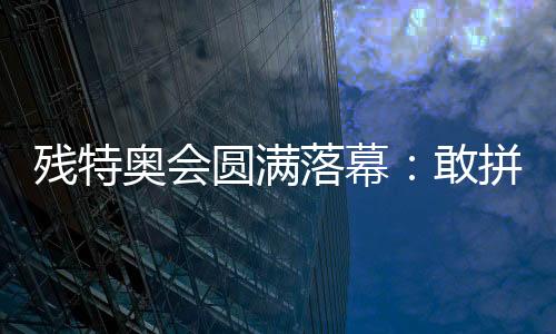 残特奥会圆满落幕:敢拼搏、不服输,让爱无碍