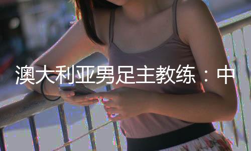 澳大利亚男足主教练：中国队很有组织 中澳战会比较困难