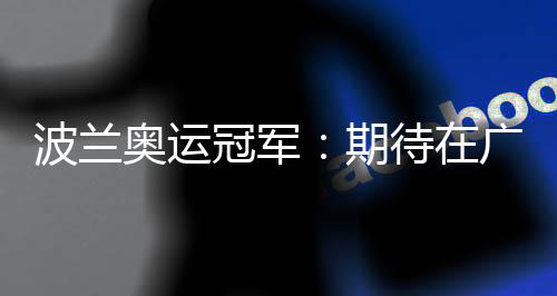 波兰奥运冠军:期待在广州世界田联接力赛取得好成绩