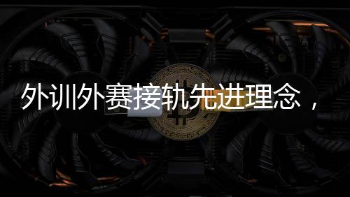 外训外赛接轨先进理念,中国男、女手国家队稳中求进