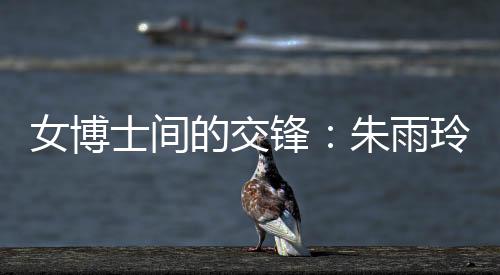 女博士间的交锋:朱雨玲称自己可以在学术上帮助陈幸同