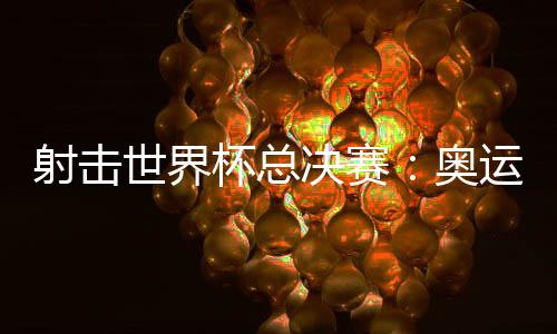 射击世界杯总决赛:奥运冠军李越宏卫冕总决赛