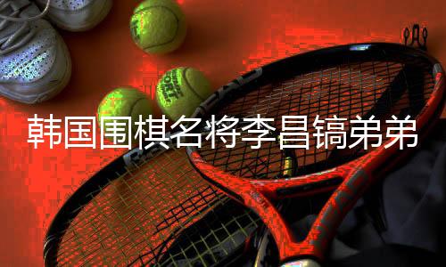 韩国围棋名将李昌镐弟弟离世,他将中国视为第二故乡
