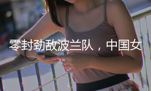 零封劲敌波兰队,中国女排世联赛香港站全胜收官
