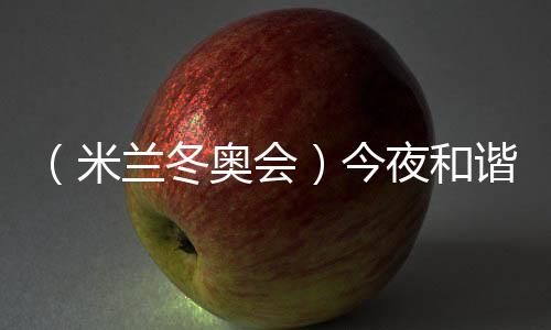 (米兰冬奥会)今夜和谐之音,从《意大利幻想曲》中来