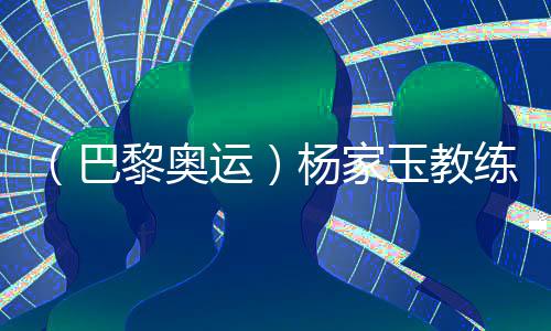 (巴黎奥运)杨家玉教练:“逆风的方向更适合飞翔”