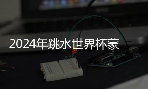2024年跳水世界杯蒙特利尔站:中国队9金收官